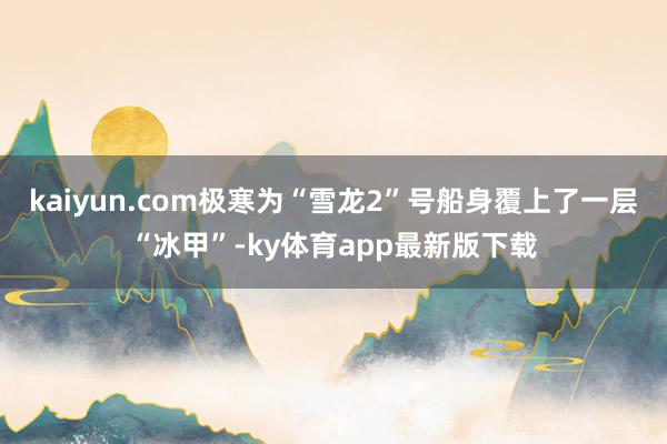 kaiyun.com極寒為“雪龍2”號船身覆上了一層“冰甲”-ky體育app最新版下載