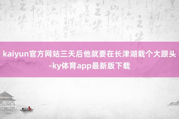 kaiyun官方網(wǎng)站三天后他就要在長(zhǎng)津湖栽個(gè)大跟頭-ky體育app最新版下載