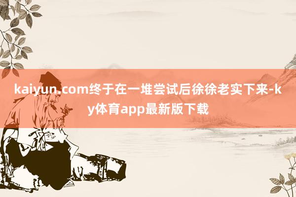 kaiyun.com終于在一堆嘗試后徐徐老實下來-ky體育app最新版下載