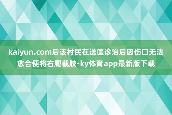 kaiyun.com后該村民在送醫診治后因傷口無法愈合便將右腿截肢-ky體育app最新版下載