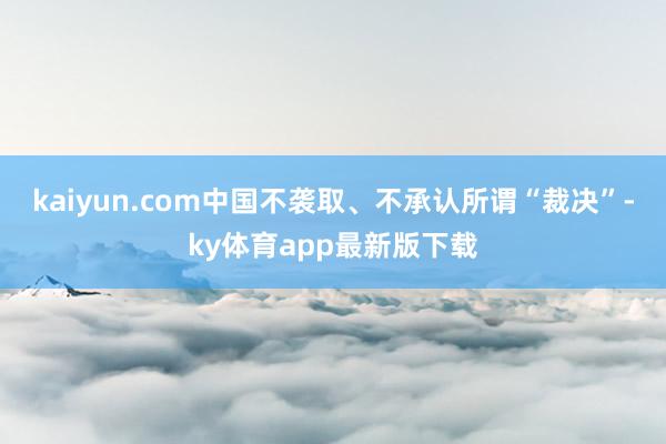 kaiyun.com中國不襲取、不承認所謂“裁決”-ky體育app最新版下載